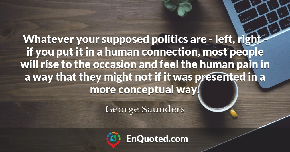 Whatever your supposed politics are - left, right - if you put it in a human connection, most people will rise to the occasion and feel the human pain in a way that they might not if it was presented in a more conceptual way.