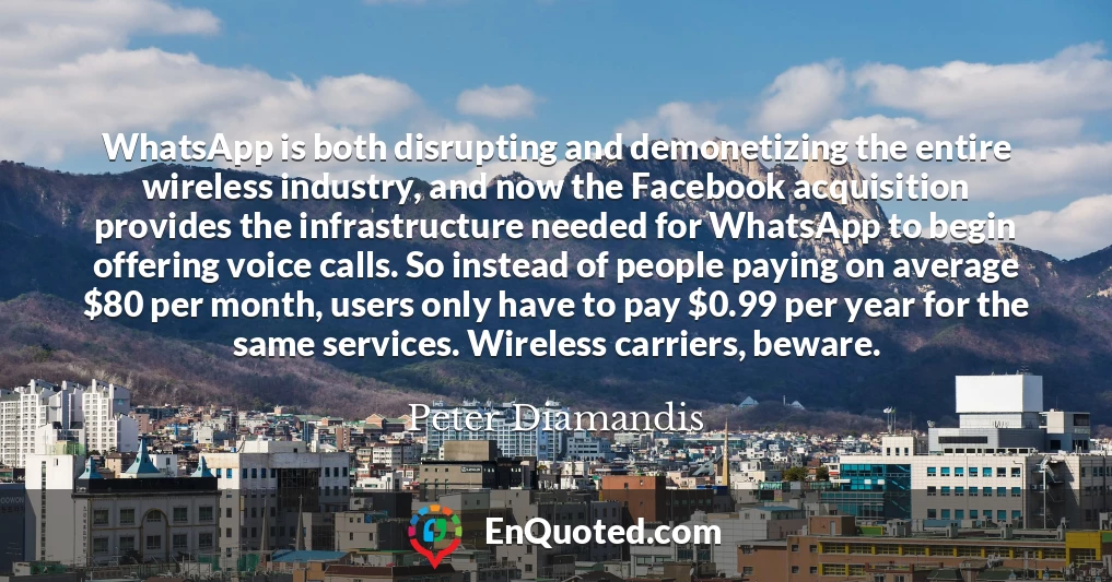 WhatsApp is both disrupting and demonetizing the entire wireless industry, and now the Facebook acquisition provides the infrastructure needed for WhatsApp to begin offering voice calls. So instead of people paying on average $80 per month, users only have to pay $0.99 per year for the same services. Wireless carriers, beware.
