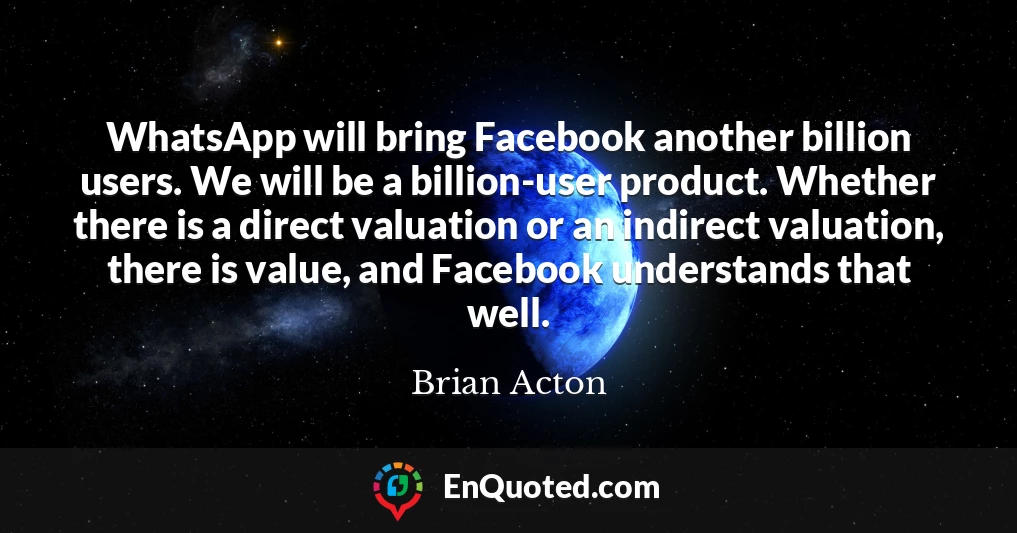WhatsApp will bring Facebook another billion users. We will be a billion-user product. Whether there is a direct valuation or an indirect valuation, there is value, and Facebook understands that well.