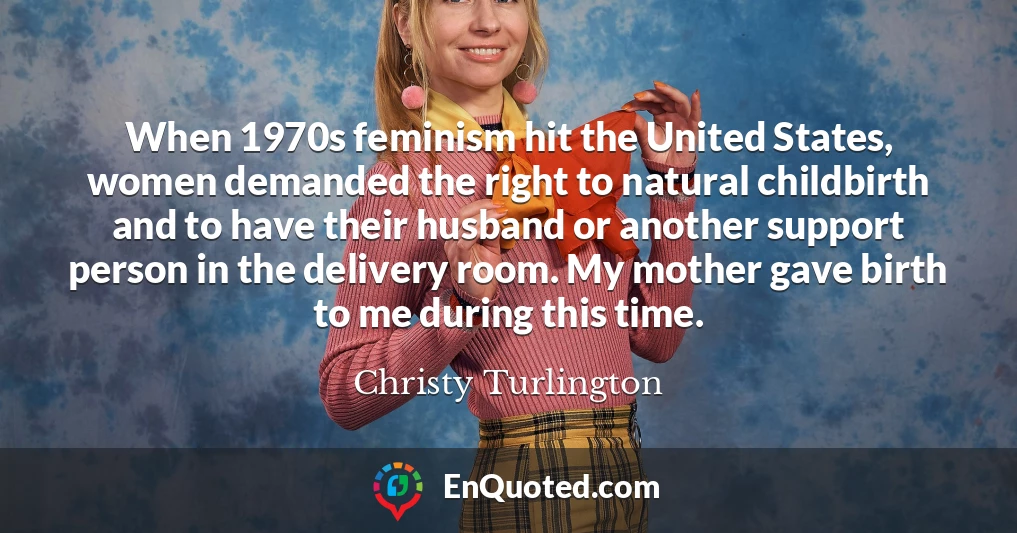 When 1970s feminism hit the United States, women demanded the right to natural childbirth and to have their husband or another support person in the delivery room. My mother gave birth to me during this time.