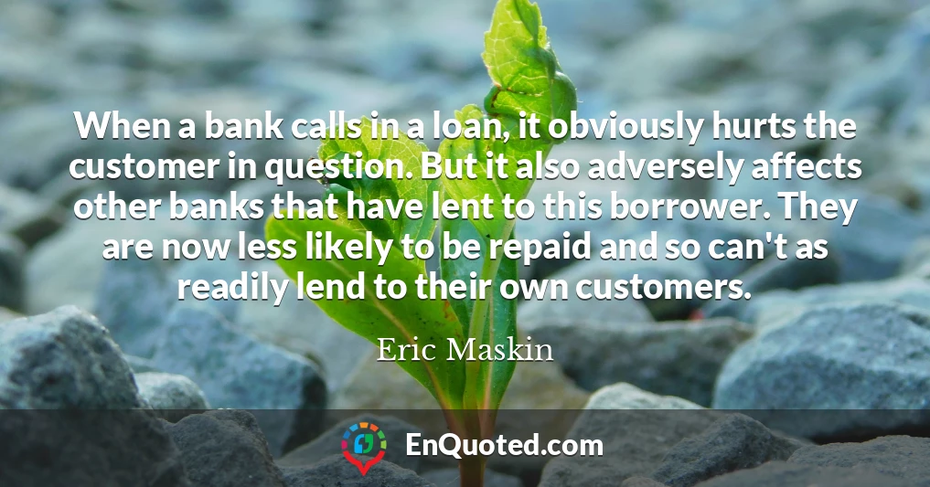 When a bank calls in a loan, it obviously hurts the customer in question. But it also adversely affects other banks that have lent to this borrower. They are now less likely to be repaid and so can't as readily lend to their own customers.