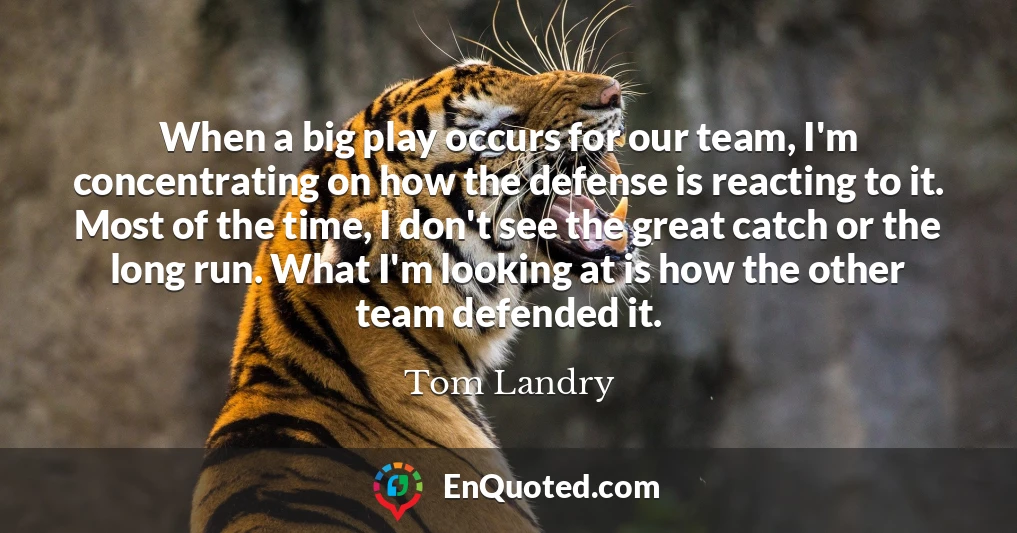 When a big play occurs for our team, I'm concentrating on how the defense is reacting to it. Most of the time, I don't see the great catch or the long run. What I'm looking at is how the other team defended it.