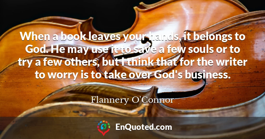 When a book leaves your hands, it belongs to God. He may use it to save a few souls or to try a few others, but I think that for the writer to worry is to take over God's business.