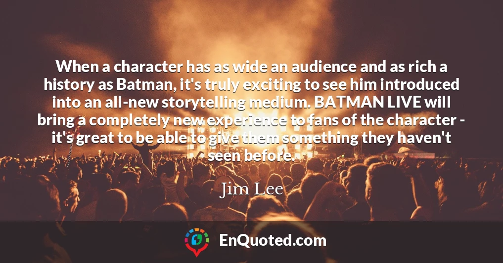 When a character has as wide an audience and as rich a history as Batman, it's truly exciting to see him introduced into an all-new storytelling medium. BATMAN LIVE will bring a completely new experience to fans of the character - it's great to be able to give them something they haven't seen before.