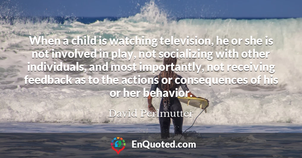 When a child is watching television, he or she is not involved in play, not socializing with other individuals, and most importantly, not receiving feedback as to the actions or consequences of his or her behavior.