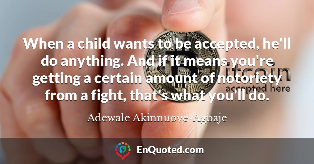 When a child wants to be accepted, he'll do anything. And if it means you're getting a certain amount of notoriety from a fight, that's what you'll do.