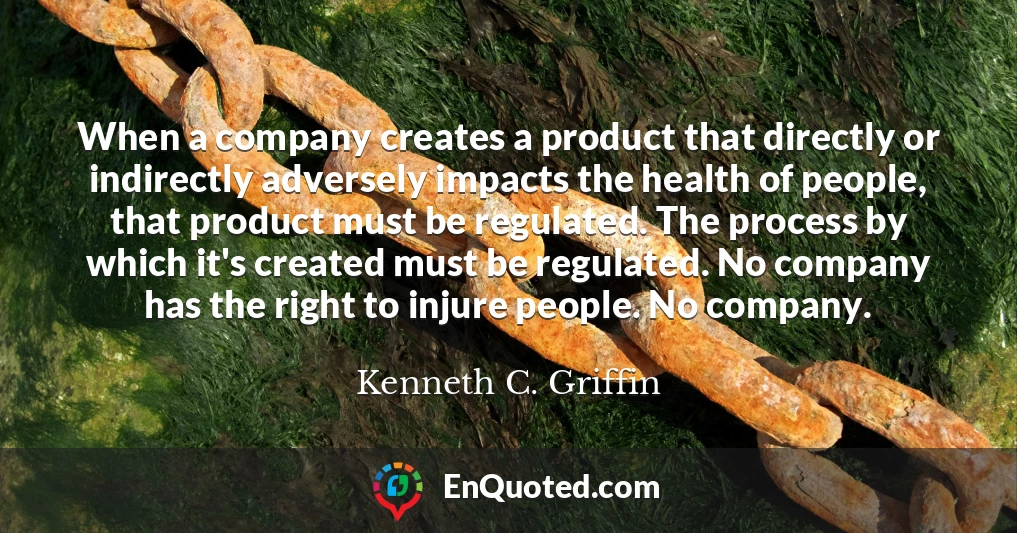 When a company creates a product that directly or indirectly adversely impacts the health of people, that product must be regulated. The process by which it's created must be regulated. No company has the right to injure people. No company.