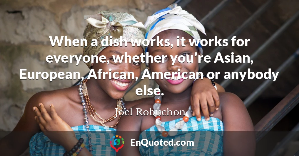 When a dish works, it works for everyone, whether you're Asian, European, African, American or anybody else.