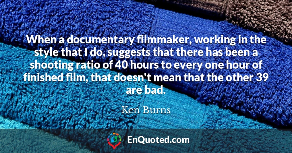 When a documentary filmmaker, working in the style that I do, suggests that there has been a shooting ratio of 40 hours to every one hour of finished film, that doesn't mean that the other 39 are bad.