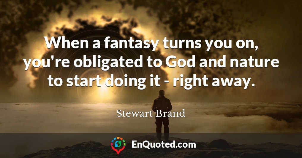 When a fantasy turns you on, you're obligated to God and nature to start doing it - right away.