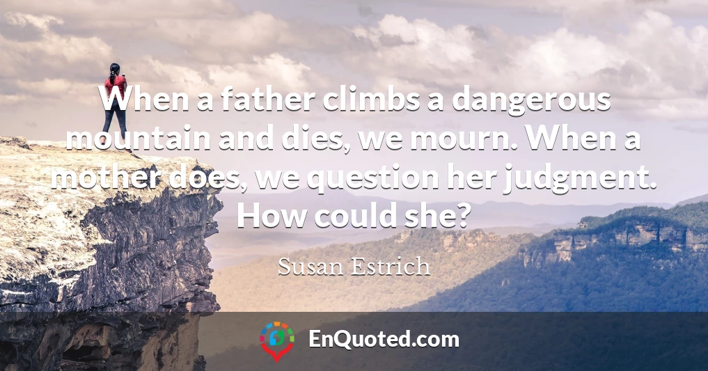 When a father climbs a dangerous mountain and dies, we mourn. When a mother does, we question her judgment. How could she?