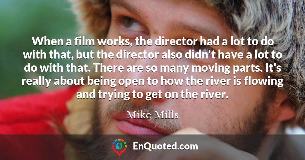 When a film works, the director had a lot to do with that, but the director also didn't have a lot to do with that. There are so many moving parts. It's really about being open to how the river is flowing and trying to get on the river.
