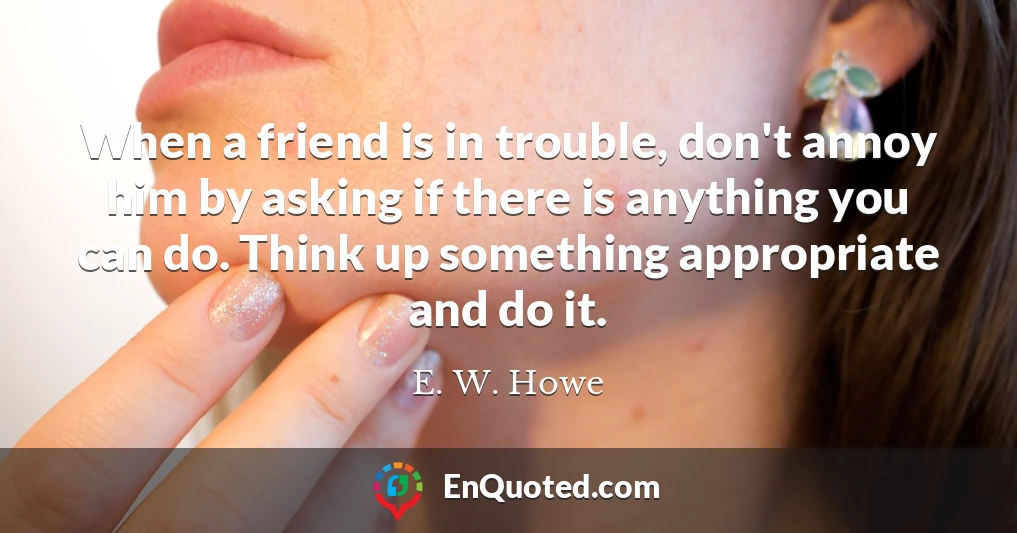 When a friend is in trouble, don't annoy him by asking if there is anything you can do. Think up something appropriate and do it.