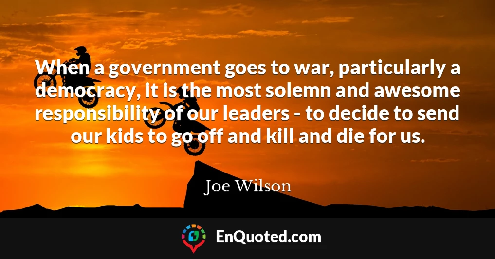 When a government goes to war, particularly a democracy, it is the most solemn and awesome responsibility of our leaders - to decide to send our kids to go off and kill and die for us.
