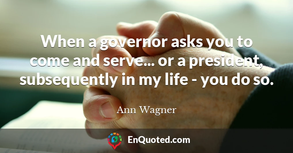 When a governor asks you to come and serve... or a president, subsequently in my life - you do so.