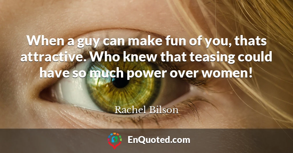 When a guy can make fun of you, thats attractive. Who knew that teasing could have so much power over women!
