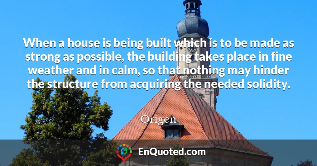 When a house is being built which is to be made as strong as possible, the building takes place in fine weather and in calm, so that nothing may hinder the structure from acquiring the needed solidity.