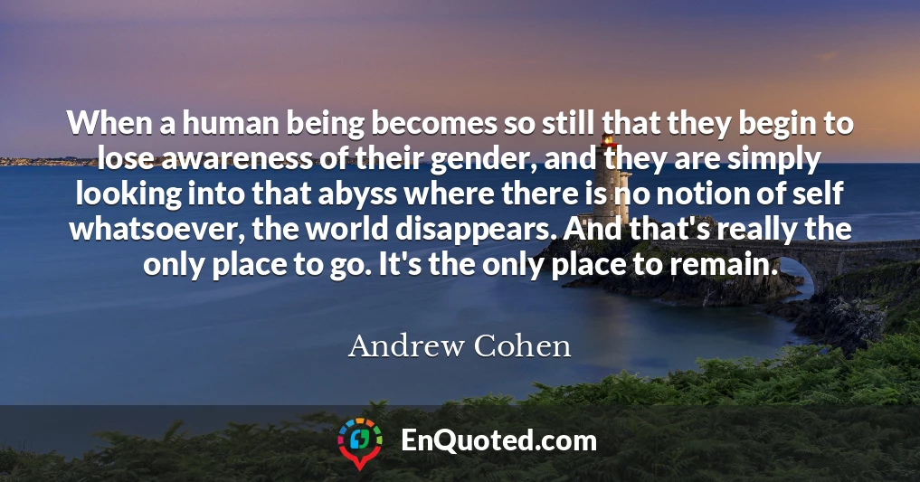When a human being becomes so still that they begin to lose awareness of their gender, and they are simply looking into that abyss where there is no notion of self whatsoever, the world disappears. And that's really the only place to go. It's the only place to remain.