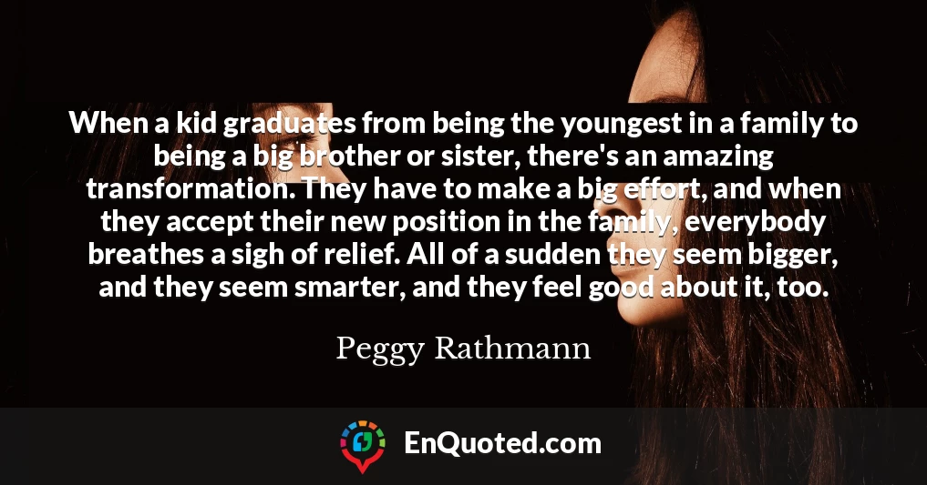 When a kid graduates from being the youngest in a family to being a big brother or sister, there's an amazing transformation. They have to make a big effort, and when they accept their new position in the family, everybody breathes a sigh of relief. All of a sudden they seem bigger, and they seem smarter, and they feel good about it, too.