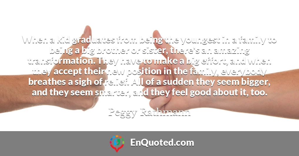 When a kid graduates from being the youngest in a family to being a big brother or sister, there's an amazing transformation. They have to make a big effort, and when they accept their new position in the family, everybody breathes a sigh of relief. All of a sudden they seem bigger, and they seem smarter, and they feel good about it, too.