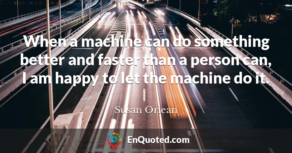 When a machine can do something better and faster than a person can, I am happy to let the machine do it.