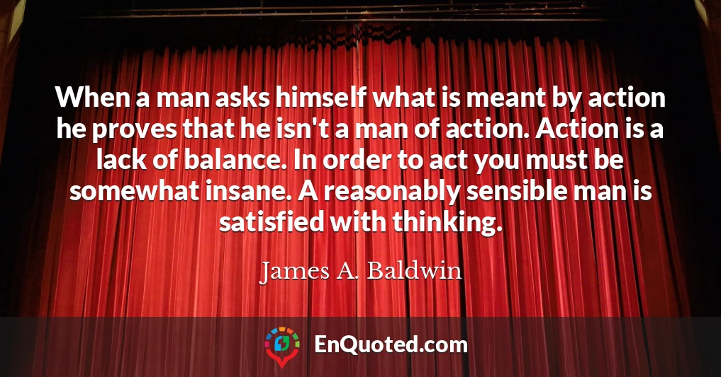 When a man asks himself what is meant by action he proves that he isn't a man of action. Action is a lack of balance. In order to act you must be somewhat insane. A reasonably sensible man is satisfied with thinking.