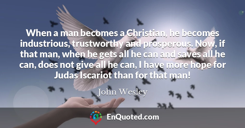 When a man becomes a Christian, he becomes industrious, trustworthy and prosperous. Now, if that man, when he gets all he can and saves all he can, does not give all he can, I have more hope for Judas Iscariot than for that man!