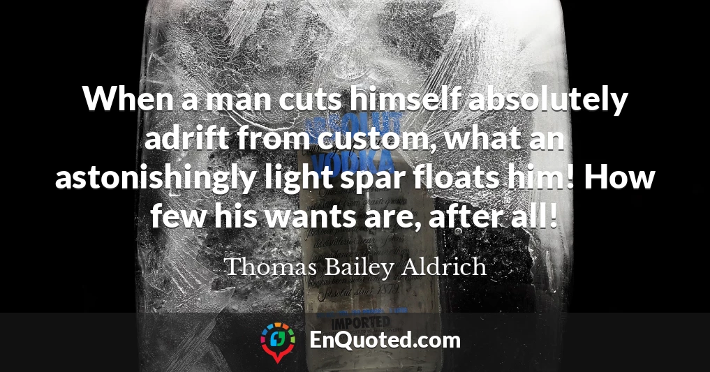 When a man cuts himself absolutely adrift from custom, what an astonishingly light spar floats him! How few his wants are, after all!