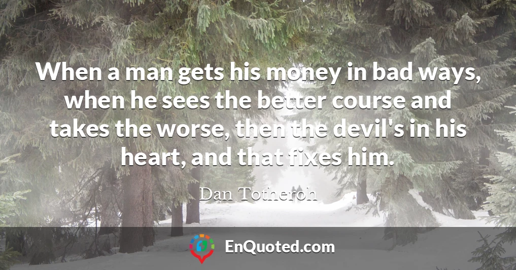 When a man gets his money in bad ways, when he sees the better course and takes the worse, then the devil's in his heart, and that fixes him.