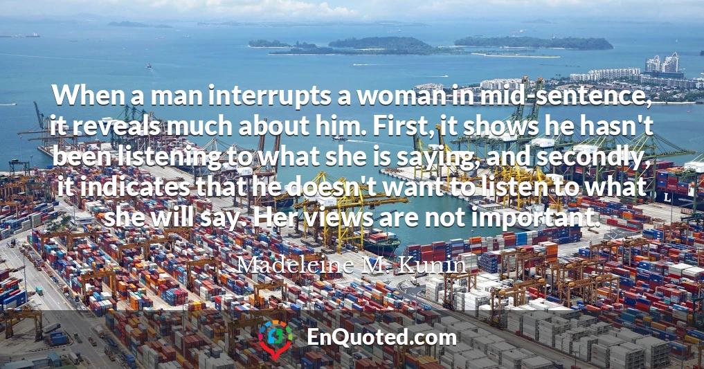 When a man interrupts a woman in mid-sentence, it reveals much about him. First, it shows he hasn't been listening to what she is saying, and secondly, it indicates that he doesn't want to listen to what she will say. Her views are not important.