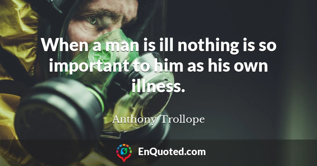 When a man is ill nothing is so important to him as his own illness.
