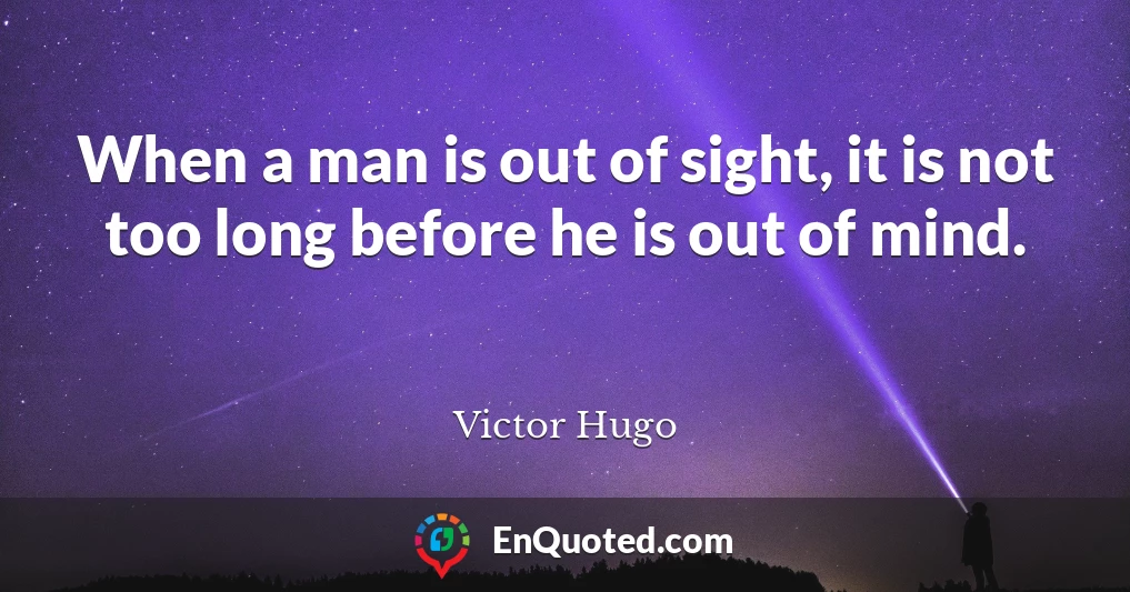 When a man is out of sight, it is not too long before he is out of mind.