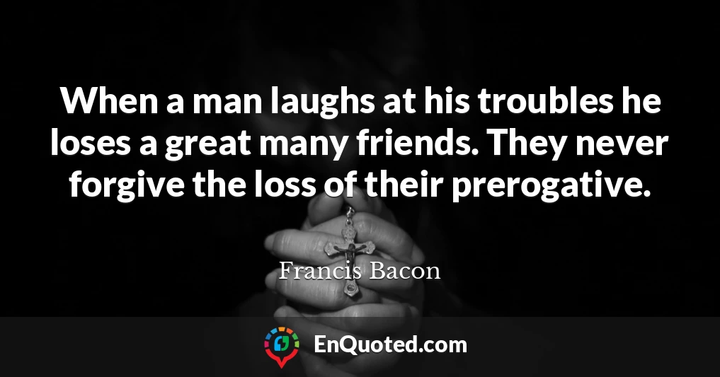 When a man laughs at his troubles he loses a great many friends. They never forgive the loss of their prerogative.