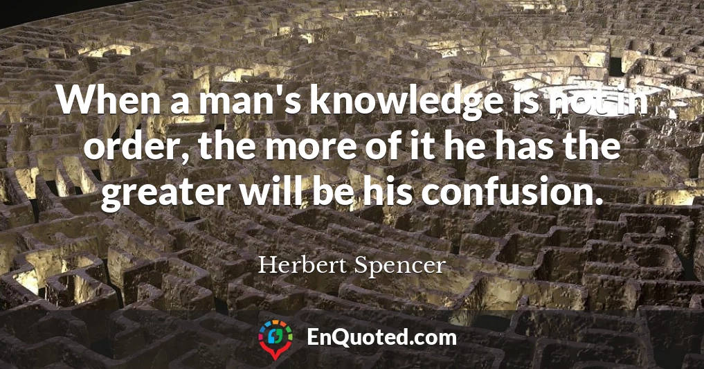 When a man's knowledge is not in order, the more of it he has the greater will be his confusion.