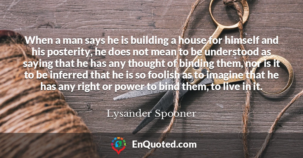 When a man says he is building a house for himself and his posterity, he does not mean to be understood as saying that he has any thought of binding them, nor is it to be inferred that he is so foolish as to imagine that he has any right or power to bind them, to live in it.