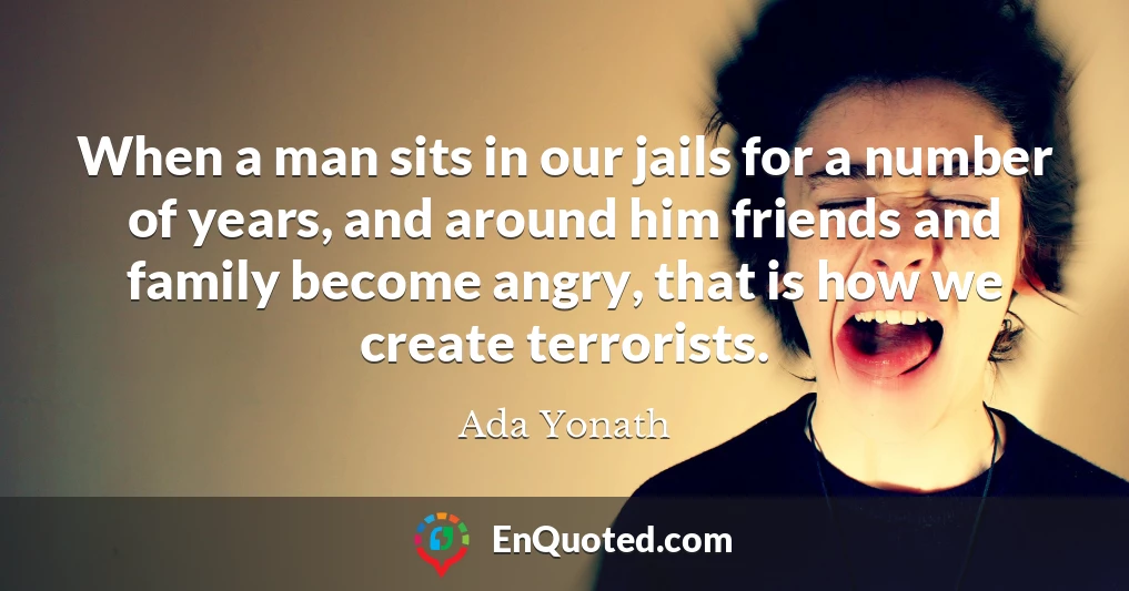 When a man sits in our jails for a number of years, and around him friends and family become angry, that is how we create terrorists.
