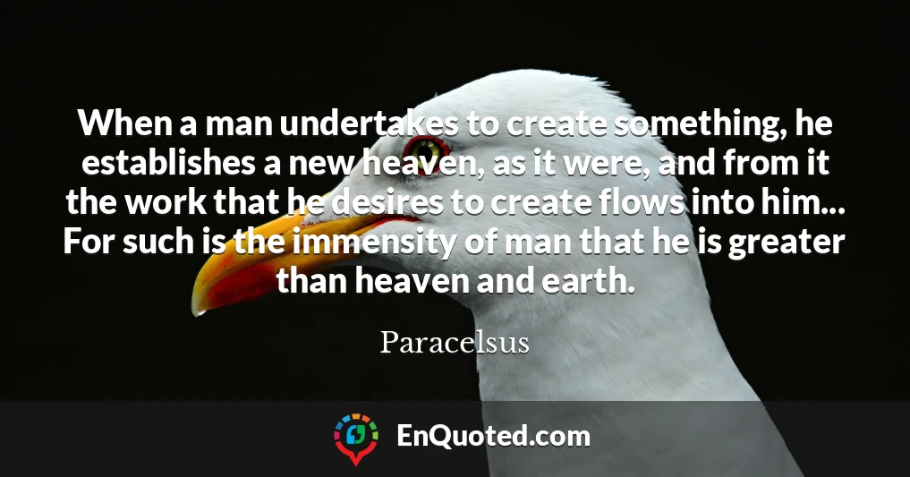 When a man undertakes to create something, he establishes a new heaven, as it were, and from it the work that he desires to create flows into him... For such is the immensity of man that he is greater than heaven and earth.