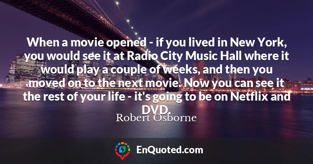 When a movie opened - if you lived in New York, you would see it at Radio City Music Hall where it would play a couple of weeks, and then you moved on to the next movie. Now you can see it the rest of your life - it's going to be on Netflix and DVD.