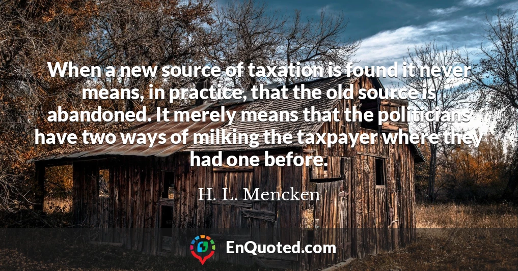 When a new source of taxation is found it never means, in practice, that the old source is abandoned. It merely means that the politicians have two ways of milking the taxpayer where they had one before.