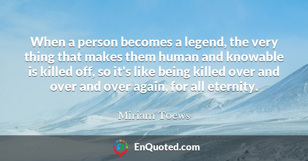 When a person becomes a legend, the very thing that makes them human and knowable is killed off, so it's like being killed over and over and over again, for all eternity.