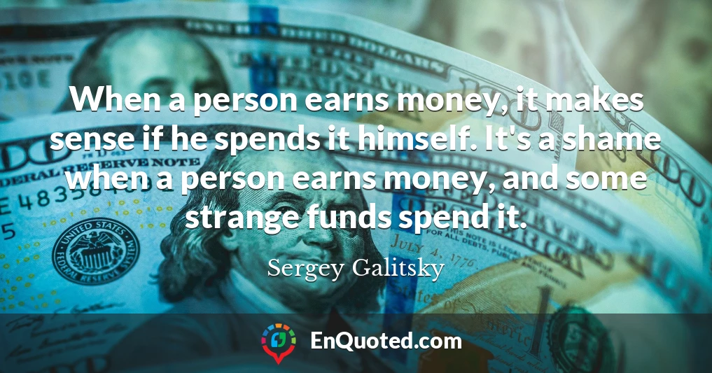 When a person earns money, it makes sense if he spends it himself. It's a shame when a person earns money, and some strange funds spend it.