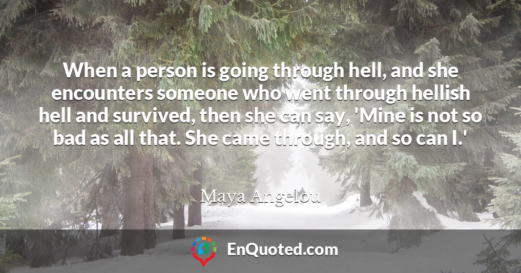 When a person is going through hell, and she encounters someone who went through hellish hell and survived, then she can say, 'Mine is not so bad as all that. She came through, and so can I.'