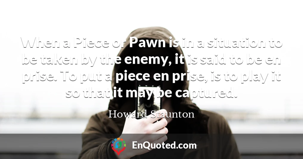 When a Piece or Pawn is in a situation to be taken by the enemy, it is said to be en prise. To put a piece en prise, is to play it so that it may be captured.