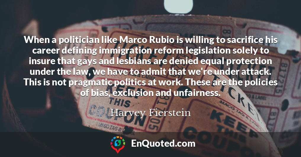 When a politician like Marco Rubio is willing to sacrifice his career defining immigration reform legislation solely to insure that gays and lesbians are denied equal protection under the law, we have to admit that we're under attack. This is not pragmatic politics at work. These are the policies of bias, exclusion and unfairness.