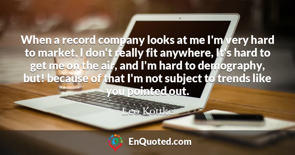 When a record company looks at me I'm very hard to market, I don't really fit anywhere, It's hard to get me on the air, and I'm hard to demography, but! because of that I'm not subject to trends like you pointed out.