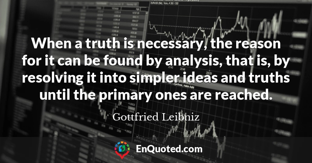 When a truth is necessary, the reason for it can be found by analysis, that is, by resolving it into simpler ideas and truths until the primary ones are reached.