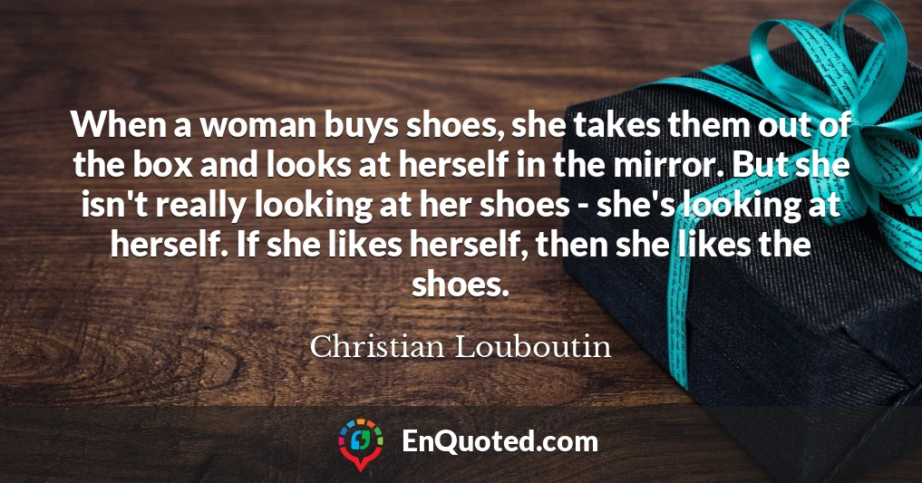 When a woman buys shoes, she takes them out of the box and looks at herself in the mirror. But she isn't really looking at her shoes - she's looking at herself. If she likes herself, then she likes the shoes.