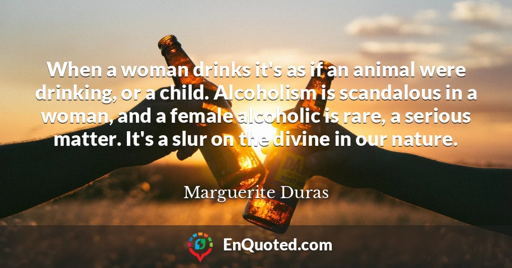 When a woman drinks it's as if an animal were drinking, or a child. Alcoholism is scandalous in a woman, and a female alcoholic is rare, a serious matter. It's a slur on the divine in our nature.