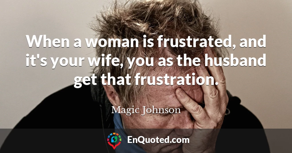 When a woman is frustrated, and it's your wife, you as the husband get that frustration.