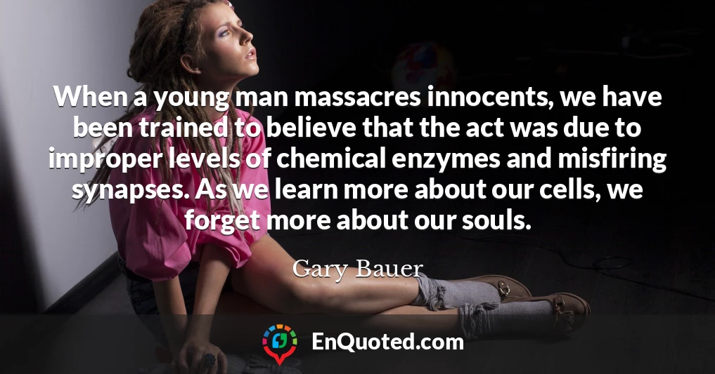 When a young man massacres innocents, we have been trained to believe that the act was due to improper levels of chemical enzymes and misfiring synapses. As we learn more about our cells, we forget more about our souls.